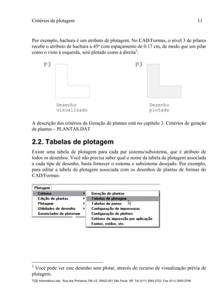 Critérios de plotagem 11
TQS Informática Ltda. Rua dos Pinheiros 706 c/2 05422-001 São Paulo SP Tel (011) 3083-2722 Fax (011) 3083-2798
Por exemplo, hachura é um atributo de plotagem. No CAD/Formas, o nível 3 de pilares
recebe o atributo de hachura a 45o com espaçamento de 0.17 cm, de modo que um pilar
como o visto à esquerda, será plotado como à direita2
:
P3
Desenho
visualizado
P3
Desenho
plotado
A descrição dos critérios da Geração de plantas está no capítulo 3. Critérios de geração
de plantas – PLANTAS.DAT
2.2. Tabelas de plotagem
Existe uma tabela de plotagem para cada par sistema/subsistema, que é atributo de
todos os desenhos. Você não precisa saber qual o nome da tabela de plotagem associada
a cada tipo de desenho, basta fornecer o sistema e subsistema desejado. Por exemplo,
para editar a tabela de plotagem associada com os desenhos de plantas de formas do
CAD/Formas:
2
Você pode ver este desenho sem plotar, através do recurso de visualização prévia de
plotagem.
 