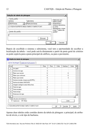 12 CAD/TQS – Edição de Plantas e Plotagem
TQS Informática Ltda. Rua dos Pinheiros 706 c/2 05422-001 São Paulo SP Tel (011) 3083-2722 Fax (011) 3083-2798
Depois de escolhido o sistema e subsistema, você tem a oportunidade de escolher a
localização da tabela - você pode usá-la diretamente a partir da pasta geral de critérios
ou pode copiá-la para a pasta principal do edifício, ou para o pavimento.
Apenas duas tabelas estão contidas dentro da tabela de plotagem: a principal, de atribu-
tos de níveis, e a de tipo de hachuras.
 