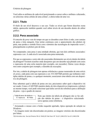 Critérios de plotagem 13
TQS Informática Ltda. Rua dos Pinheiros 706 c/2 05422-001 São Paulo SP Tel (011) 3083-2722 Fax (011) 3083-2798
Você edita os atributos de cada nível posicionando o cursor sobre o atributo e alterando,
ou seleciona várias células de uma coluna3
, e altera todas de uma vez.
2.2.1. Título
O título de um nível descreve o seu uso. Todos os níveis que forem descritos nesta
tabela, aparecerão também quando você editar níveis de um desenho dentro do editor
gráfico.
2.2.2. Pena associada
O conceito de pena vem do tempo em que os desenhos eram feitos à mão, com canetas
de pena e tinta nanquim. Este termo continuou com o aparecimento dos plotters de
pena, mas perdeu o sentido físico com o domínio das tecnologias de impressão raster4
,
principalmente os plotters jato de tinta.
No computador, uma pena é uma entidade abstrata, que tem dois atributos associados:
espessura e cor. A cada nível é associada uma pena numerada.
Por que as espessuras e cores não são associadas diretamente aos níveis dentro da tabela
de plotagem? Existem ocasiões onde desejamos que um desenho seja plotado com cores
e espessuras de uma certa maneira (por exemplo, um rascunho). Outras vezes deseja-
mos outro conjunto (por exemplo, o desenho de execução).
Por isto, a tabela de plotagem tem apenas referências a penas numeradas de uma tabela
de penas, cada pena com sua espessura e cor. O CAD/TQS permite que tenhamos múl-
tiplas tabelas de penas, e a qualquer momento, associemos uma tabela com um disposi-
tivo de plotagem.
Para sabermos qual a tabela de penas em uso, precisamos saber qual o dispositivo irá
ser usado. Como o CAD/TQS mantém dados de dois dispositivos (impressora e plotter)
ao mesmo tempo, você pode selecionar qual deles servirá de referência para a definição
da pena - veja o quadro de marcar:
Note que dentro da tabela de plotagem não se faz edi-
ção das tabelas de penas - o dispositivo selecionado
serve apenas como referência.
3
Arrastando o mouse com o botão esquerdo apertado, típica operação de seleção no
Windows.
4
As imagens raster são discretizadas em pontos; as imagens vetoriais são discretizadas
por linhas.
 