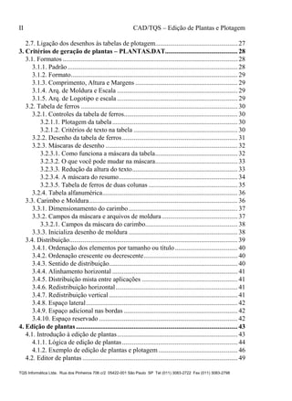 II CAD/TQS – Edição de Plantas e Plotagem
TQS Informática Ltda. Rua dos Pinheiros 706 c/2 05422-001 São Paulo SP Tel (011) 3083-2722 Fax (011) 3083-2798
2.7. Ligação dos desenhos às tabelas de plotagem.................................................. 27
3.1. Formatos .......................................................................................................... 28
3.1.1. Padrão....................................................................................................... 28
3.1.2. Formato..................................................................................................... 29
3.1.3. Comprimento, Altura e Margens .............................................................. 29
3.1.4. Arq. de Moldura e Escala ......................................................................... 29
3.1.5. Arq. de Logotipo e escala ......................................................................... 29
3.2. Tabela de ferros ............................................................................................... 30
3.2.1. Controles da tabela de ferros..................................................................... 30
3.2.1.1. Plotagem da tabela............................................................................ 30
3.2.1.2. Critérios de texto na tabela ............................................................... 30
3.2.2. Desenho da tabela de ferros...................................................................... 31
3.2.3. Máscaras de desenho ................................................................................ 32
3.2.3.1. Como funciona a máscara da tabela.................................................. 32
3.2.3.2. O que você pode mudar na máscara.................................................. 33
3.2.3.3. Redução da altura do texto................................................................ 33
3.2.3.4. A máscara do resumo........................................................................ 34
3.2.3.5. Tabela de ferros de duas colunas ...................................................... 35
3.2.4. Tabela alfanumérica.................................................................................. 36
3.3. Carimbo e Moldura.......................................................................................... 36
3.3.1. Dimensionamento do carimbo.................................................................. 37
3.3.2. Campos da máscara e arquivos de moldura.............................................. 37
3.3.2.1. Campos da máscara do carimbo........................................................ 38
3.3.3. Inicializa desenho de moldura .................................................................. 38
3.4. Distribuição...................................................................................................... 39
3.4.1. Ordenação dos elementos por tamanho ou título...................................... 40
3.4.2. Ordenação crescente ou decrescente......................................................... 40
3.4.3. Sentido de distribuição.............................................................................. 40
3.4.4. Alinhamento horizontal ............................................................................ 41
3.4.5. Distribuição mista entre aplicações .......................................................... 41
3.4.6. Redistribuição horizontal.......................................................................... 41
3.4.7. Redistribuição vertical.............................................................................. 41
3.4.8. Espaço lateral............................................................................................ 42
3.4.9. Espaço adicional nas bordas ..................................................................... 42
3.4.10. Espaço reservado .................................................................................... 42
4.1. Introdução à edição de plantas......................................................................... 43
4.1.1. Lógica de edição de plantas...................................................................... 44
4.1.2. Exemplo de edição de plantas e plotagem ................................................ 46
4.2. Editor de plantas .............................................................................................. 49
3. Critérios de geração de plantas – PLANTAS.DAT............................................ 28
4. Edição de plantas.................................................................................................. 43
 