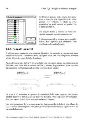 14 CAD/TQS – Edição de Plantas e Plotagem
TQS Informática Ltda. Rua dos Pinheiros 706 c/2 05422-001 São Paulo SP Tel (011) 3083-2722 Fax (011) 3083-2798
Mostraremos adiante como alterar tabelas de
penas e associar aos dispositivos de saída.
Quando você seleciona a edição da pena
associada a um nível, aparece um quadro com
as penas existentes.
Este quadro mostra o número da pena sele-
cionada, sua cor e sua espessura em mm.
A plotagem considera sempre que o papel é
branco. Isto significa que elementos com
pena branca não serão plotados.
2.2.3. Peso de um nível
O atributo peso representa uma maneira alternativa de aumentar a espessura da pena
através do software. Usando um peso, você pode fazer com que a espessura aumente
apenas de um dos lados da linha desenhada.
Pesos são numerados de 0 a 9. Em uma linha com peso zero, a pena passará uma única
vez sobre uma linha. Pesos maiores indicam o número de passadas da pena, com um
deslocamento entre uma passada e outra, conforme a convenção:
1 2 1 2
PESO=2 PESO=7
Espessura
da pena
Linha originalLinha original
Direcao da
linha
Os pesos 1 a 5 aumentam a espessura à esquerda da linha, onde esquerda e direita de-
pendem da direção da linha, que vai do ponto inicial ao final. Os pesos 6 a 9 são centra-
dos, com o peso 6 equivalente a uma passada extra da pena.
Um uso interessante do peso aumentado do lado esquerdo da linha é nos pilares do
CAD/Formas. Em uma planta de formas, é comum encontrar faces de vigas e pilares no
mesmo alinhamento:
 