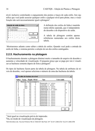 16 CAD/TQS – Edição de Plantas e Plotagem
TQS Informática Ltda. Rua dos Pinheiros 706 c/2 05422-001 São Paulo SP Tel (011) 3083-2722 Fax (011) 3083-2798
nível, inclusive controlando o espaçamento dos pontos e traços de cada estilo. Isto sig-
nifica que você pode associar qualquer estilo a qualquer nível para plotar, mas a visua-
lização não será necessariamente igual a plotagem5
.
A definição dos estilos de linha é mantida
numa tabela separada, que é independente
do desenho e do dispositivo de saída.
A tabela de plotagem contém apenas
referências numeradas aos estilos desta
tabela.
Mostraremos adiante como editar a tabela de estilos. Quando você pede a entrada do
estilo de linha, o sistema permite a seleção de um dos estilos catalogados.
2.2.5. Hachuramento na plotagem
O hachuramento durante a plotagem diminui muito o tamanho do arquivo de desenho e
aumenta a velocidade de visualização. O pequeno preço que se paga por isto é visuali-
zar as hachuras somente depois de feita a plotagem6
.
Os tipos de hachuras fazem parte da tabela de plotagem. Na tabela de atributos de ní-
veis de desenho, você apenas seleciona o número de uma das hachuras da tabela:
5
Será igual na visualização prévia de impressão.
6
Ou, no modo de visualização de plotagem.
 