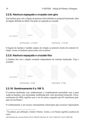 18 CAD/TQS – Edição de Plantas e Plotagem
TQS Informática Ltda. Rua dos Pinheiros 706 c/2 05422-001 São Paulo SP Tel (011) 3083-2722 Fax (011) 3083-2798
2.2.8. Hachura espaçada e cruzada com giro
Esta hachura gira com o ângulo da primeira linha definida na poligonal hachurada, além
do ângulo definido na tabela. Ela pode ser espaçada ou cruzada:
CRUZADA C/GIROESPACADA C/GIRO
ANGULO
ESPACAMENTO
O ângulo da hachura é medido sempre em relação ao primeiro trecho do contorno fe-
chado. Assim, as hachuras giram junto com os pilares.
2.2.9. Hachura espaçada e cruzada fixa
A hachura fixa tem o ângulo constante independente do contorno hachurado. Veja o
exemplo:
CRUZADA FIXAESPACADA FIXA
ANGULO
ESPACAMENTO
2.2.10. Sombreamento 0 a 100 %
O contorno hachurado com sombreamento é completamente preenchido com a pena
usada na hachura, com intensidade modificada pelo valor percentual fornecido. O pre-
enchimento de 100% significa usar a cor da caneta, enquanto que 0% transforma qual-
quer cor em branco7
.
O sombreamento é um recurso extremamente interessante para escurecer ligeiramente
7
No plotter, por definição o fundo é branco. Assim, a cor branca significa ausência de
cores.
 