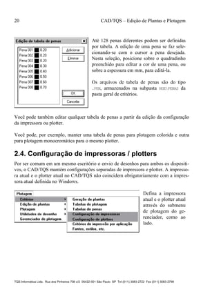 20 CAD/TQS – Edição de Plantas e Plotagem
TQS Informática Ltda. Rua dos Pinheiros 706 c/2 05422-001 São Paulo SP Tel (011) 3083-2722 Fax (011) 3083-2798
Até 128 penas diferentes podem ser definidas
por tabela. A edição de uma pena se faz sele-
cionando-se com o cursor a pena desejada.
Nesta seleção, posicione sobre o quadradinho
preenchido para editar a cor de uma pena, ou
sobre a espessura em mm, para editá-la.
Os arquivos de tabela de penas são do tipo
.PEN, armazenados na subpasta NGEPENAS da
pasta geral de critérios.
Você pode também editar qualquer tabela de penas a partir da edição da configuração
da impressora ou plotter.
Você pode, por exemplo, manter uma tabela de penas para plotagem colorida e outra
para plotagem monocromática para o mesmo plotter.
2.4. Configuração de impressoras / plotters
Por ser comum em um mesmo escritório o envio de desenhos para ambos os dispositi-
vos, o CAD/TQS mantém configurações separadas de impressora e plotter. A impresso-
ra atual e o plotter atual no CAD/TQS não coincidem obrigatoriamente com a impres-
sora atual definida no Windows.
Defina a impressora
atual e o plotter atual
através do submenu
de plotagem do ge-
renciador, como ao
lado.
 