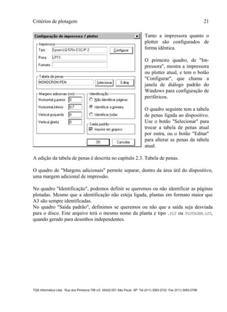 Critérios de plotagem 21
TQS Informática Ltda. Rua dos Pinheiros 706 c/2 05422-001 São Paulo SP Tel (011) 3083-2722 Fax (011) 3083-2798
Tanto a impressora quanto o
plotter são configurados de
forma idêntica.
O primeiro quadro, de "Im-
pressora", mostra a impressora
ou plotter atual, e tem o botão
"Configurar", que chama a
janela de diálogo padrão do
Windows para configuração de
periféricos.
O quadro seguinte tem a tabela
de penas ligada ao dispositivo.
Use o botão "Selecionar" para
trocar a tabela de penas atual
por outra, ou o botão "Editar"
para alterar as penas da tabela
atual.
A edição da tabela de penas é descrita no capítulo 2.3. Tabela de penas.
O quadro de "Margens adicionais" permite separar, dentro da área útil do dispositivo,
uma margem adicional de impressão.
No quadro "Identificação", podemos definir se queremos ou não identificar as páginas
plotadas. Mesmo que a identificação não esteja ligada, plantas em formato maior que
A3 são sempre identificadas.
No quadro "Saída padrão", definimos se queremos ou não que a saída seja desviada
para o disco. Este arquivo terá o mesmo nome da planta e tipo .PLT ou PLOTAGEM.LST,
quando gerado para desenhos independentes.
 