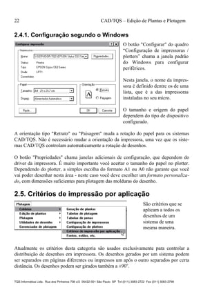 22 CAD/TQS – Edição de Plantas e Plotagem
TQS Informática Ltda. Rua dos Pinheiros 706 c/2 05422-001 São Paulo SP Tel (011) 3083-2722 Fax (011) 3083-2798
2.4.1. Configuração segundo o Windows
O botão "Configurar" do quadro
“Configuração de impressoras /
plotters” chama a janela padrão
do Windows para configurar
periféricos.
Nesta janela, o nome da impres-
sora é definido dentre os de uma
lista, que é a das impressoras
instaladas no seu micro.
O tamanho e origem do papel
dependem do tipo de dispositivo
configurado.
A orientação tipo "Retrato" ou "Paisagem" muda a rotação do papel para os sistemas
CAD/TQS. Não é necessário mudar a orientação da impressora, uma vez que os siste-
mas CAD/TQS controlam automaticamente a rotação de desenhos.
O botão "Propriedades" chama janelas adicionais de configuração, que dependem do
driver da impressora. É muito importante você acertar o tamanho do papel no plotter.
Dependendo do plotter, a simples escolha do formato A1 ou A0 não garante que você
vai poder desenhar nesta área - neste caso você deve escolher um formato personaliza-
do, com dimensões suficientes para plotagem das molduras do desenho.
2.5. Critérios de impressão por aplicação
São critérios que se
aplicam a todos os
desenhos de um
sistema de uma
mesma maneira.
Atualmente os critérios desta categoria são usados exclusivamente para controlar a
distribuição de desenhos em impressora. Os desenhos gerados por um sistema podem
ser separados em páginas diferentes ou impressos um após o outro separados por certa
distância. Os desenhos podem ser girados também a ±90o
.
 