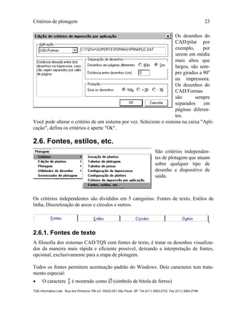 Critérios de plotagem 23
TQS Informática Ltda. Rua dos Pinheiros 706 c/2 05422-001 São Paulo SP Tel (011) 3083-2722 Fax (011) 3083-2798
Os desenhos do
CAD/pilar por
exemplo, por
serem em média
mais altos que
largos, são sem-
pre girados a 90o
na impressora.
Os desenhos do
CAD/Formas
são sempre
separados em
páginas diferen-
tes.
Você pode alterar o critério de um sistema por vez. Selecione o sistema na caixa "Apli-
cação", defina os critérios e aperte "Ok".
2.6. Fontes, estilos, etc.
São critérios independen-
tes de plotagem que atuam
sobre qualquer tipo de
desenho e dispositivo de
saída.
Os critérios independentes são divididos em 5 categorias: Fontes de texto, Estilos de
linha, Discretização de arcos e círculos e outros.
2.6.1. Fontes de texto
A filosofia dos sistemas CAD/TQS com fontes de texto, é tratar os desenhos visualiza-
dos da maneira mais rápida e eficiente possível, deixando a interpretação de fontes,
opcional, exclusivamente para a etapa de plotagem.
Todos os fontes permitem acentuação padrão do Windows. Dois caracteres tem trata-
mento especial:
 O caractere { é mostrado como Ø(símbolo de bitola de ferros)
 