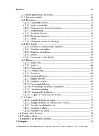 Sumário III
TQS Informática Ltda. Rua dos Pinheiros 706 c/2 05422-001 São Paulo SP Tel (011) 3083-2722 Fax (011) 3083-2798
4.2.1. Pastas para geração de plantas.................................................................. 50
4.2.2. Iniciando a edição..................................................................................... 50
4.2.3. Desenhos................................................................................................... 52
4.2.3.1. Selecionar desenhos.......................................................................... 52
4.2.3.2. Inserir um desenho............................................................................ 54
4.2.3.3. Eliminação dos desenhos inseridos................................................... 55
4.2.3.4. Alterar escala .................................................................................... 55
4.2.3.5. Rodar um desenho ............................................................................ 56
4.2.3.6. Recalcular tamanhos......................................................................... 57
4.2.3.7. Editar ................................................................................................ 57
4.2.3.8. Editar com o menu da aplicação....................................................... 58
4.2.4. Distribuição .............................................................................................. 58
4.2.4.1. Distribuição automática de desenhos................................................ 58
4.2.4.2. Distribuir numa planta ...................................................................... 59
4.2.4.3. Distribuir numa linha........................................................................ 60
4.2.4.4. Alinhar.............................................................................................. 60
4.2.4.5. Parâmetros de distribuição................................................................ 61
4.2.5. Plantas....................................................................................................... 62
4.2.5.1. Inserir uma........................................................................................ 63
4.2.5.2. Inserir N............................................................................................ 64
4.2.5.3. Planta atual ....................................................................................... 64
4.2.5.4. Formato atual.................................................................................... 64
4.2.5.5. Renumerar ........................................................................................ 65
4.2.5.6. Janela de plotagem............................................................................ 65
4.2.5.7. Regerar moldura ............................................................................... 66
4.2.5.8. Preencher carimbo ............................................................................ 67
4.2.5.9. Campos pré-definidos....................................................................... 69
4.2.5.10. Preenchendo novamente um carimbo ............................................. 70
4.2.5.11. Atualizar carimbo ........................................................................... 70
4.2.5.12. Visualização de plantas................................................................... 71
4.2.5.13. O que é a visualização de plantas ................................................... 71
4.2.6. Tabela ....................................................................................................... 72
4.2.6.1. Inserção de tabela de ferros .............................................................. 72
4.2.6.2. Inserção de tabela de ferros de duas colunas .................................... 72
4.2.6.3. Extração da tabela de ferros.............................................................. 73
4.2.6.4. Visualizar a tabela............................................................................. 73
4.2.6.5. Parâmetros da tabela......................................................................... 73
4.3. Extrair tabela de ferros..................................................................................... 74
4.4. Visualizar tabela .............................................................................................. 75
4.5. Elementos de desenho adicionais..................................................................... 75
5. Plotagem................................................................................................................ 76
 