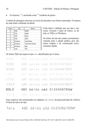 24 CAD/TQS – Edição de Plantas e Plotagem
TQS Informática Ltda. Rua dos Pinheiros 706 c/2 05422-001 São Paulo SP Tel (011) 3083-2722 Fax (011) 3083-2798
 O caractere ^é mostrado como º(símbolo de graus)
A tabela de plotagem relaciona os níveis de desenhos com fontes numerados. O número
de cada fonte é definido na tabela:
Cada fonte é definido por um tipo e um
nome. Existem 3 tipos de fontes: os de
tela, os TQS e os Windows.
Os fontes de tela são usados normalmente
somente para a edição gráfica, pois são
muito simples e de visualização extre-
mamente rápida.
Os fontes TQS são arquivos tipo DWG, identificados por 4 letras:
Estes arquivos são armazenados na subpasta NGEFONTES, da pasta principal de critérios.
O fonte de tela é do tipo:
 