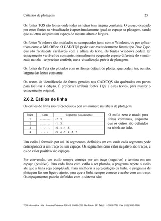 Critérios de plotagem 25
TQS Informática Ltda. Rua dos Pinheiros 706 c/2 05422-001 São Paulo SP Tel (011) 3083-2722 Fax (011) 3083-2798
Os fontes TQS são fontes onde todas as letras tem largura constante. O espaço ocupado
por estes fontes na visualização é aproximadamente igual ao espaço na plotagem, sendo
que as letras ocupam um espaço de mesma altura e largura.
Os fontes Windows são instalados no computador junto com o Windows, ou por aplica-
tivos como o MS-Office. O CAD/TQS pode usar exclusivamente fontes tipo True Type,
que são facilmente escaláveis com a altura do texto. Os fontes Windows podem ter
espaçamento variável ou constante, normalmente ocupando espaço diferente do visuali-
zado na tela - se precisar conferir, use a visualização prévia de plotagem.
Os fontes de Tela são plotados com os fontes default do plotter, que podem ter, ou não,
largura das letras constante.
Os textos de identificação de ferros gerados nos CAD/TQS são quebrados em partes
para facilitar a edição. É preferível atribuir fontes TQS a estes textos, para manter o
espaçamento original.
2.6.2. Estilos de linha
Os estilos de linha são referenciados por um número na tabela de plotagem.
O estilo zero é usado para
linhas contínuas, enquanto
que os outros são definidos
na tabela ao lado.
Um estilo é formado por até 16 segmentos, definidos em cm, onde cada segmento pode
corresponder a um traço ou um espaço. Os segmentos com valor negativo são traços, e
os de valor positivo são espaços.
Por convenção, um estilo sempre começa por um traço (negativo) e termina em um
espaço (positivo). Para cada linha com estilo a ser plotada, o programa repete o estilo
até que a linha seja completada. Para melhorar a apresentação da linha, o programa de
plotagem faz um ligeiro ajuste, para que a linha sempre comece e acabe com um traço.
Os espaçamentos padrão definidos com o sistema são:
 