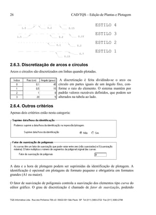 26 CAD/TQS – Edição de Plantas e Plotagem
TQS Informática Ltda. Rua dos Pinheiros 706 c/2 05422-001 São Paulo SP Tel (011) 3083-2722 Fax (011) 3083-2798
0.15
0.7
0.20.1
0.2 0.151.5
0.150.21.5
ESTILO 1
ESTILO 2
ESTILO 3
ESTILO 4
2.6.3. Discretização de arcos e círculos
Arcos e círculos são discretizados em linhas quando plotadas.
A discretização é feita dividindo-se o arco ou
círculo em partes iguais de um ângulo fixo, con-
forme o raio do elemento. O sistema mantém por
padrão valores razoáveis definidos, que podem ser
alterados na tabela ao lado.
2.6.4. Outros critérios
Apenas dois critérios estão nesta categoria:
A data e a hora de plotagem podem ser suprimidas da identificação de plotagem. A
identificação é opcional em plotagens de formato pequeno e obrigatória em formatos
grandes (A1 ou maior).
O fator de suavização de poligonais controla a suavização dos elementos tipo curva do
editor gráfico. O grau de discretização é chamado de fator de suavização, podendo
 