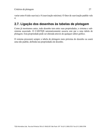 Critérios de plotagem 27
TQS Informática Ltda. Rua dos Pinheiros 706 c/2 05422-001 São Paulo SP Tel (011) 3083-2722 Fax (011) 3083-2798
variar entre 0 (não suaviza) e 8 (suavização máxima). O fator de suavização padrão vale
4.
2.7. Ligação dos desenhos às tabelas de plotagem
Como já mostramos antes, todo desenho tem entre suas propriedades, o sistema e sub-
sistema associado. O CAD/TQS automaticamente associa este par a uma tabela de
plotagem. Esta propriedade pode ser alterada através de qualquer editor gráfico.
O sistema procurará sempre a tabela de plotagem mais próxima do desenho ou usará
uma não padrão, definida nas propriedades de desenho.
 
