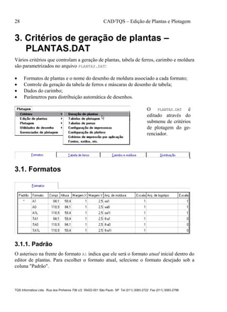 28 CAD/TQS – Edição de Plantas e Plotagem
TQS Informática Ltda. Rua dos Pinheiros 706 c/2 05422-001 São Paulo SP Tel (011) 3083-2722 Fax (011) 3083-2798
3. Critérios de geração de plantas –
PLANTAS.DAT
Vários critérios que controlam a geração de plantas, tabela de ferros, carimbo e moldura
são parametrizados no arquivo PLANTAS.DAT:
 Formatos de plantas e o nome do desenho de moldura associado a cada formato;
 Controle da geração da tabela de ferros e máscaras de desenho de tabela;
 Dados do carimbo;
 Parâmetros para distribuição automática de desenhos.
O PLANTAS.DAT é
editado através do
submenu de critérios
de plotagem do ge-
renciador.
3.1. Formatos
3.1.1. Padrão
O asterisco na frente do formato A1 indica que ele será o formato atual inicial dentro do
editor de plantas. Para escolher o formato atual, selecione o formato desejado sob a
coluna "Padrão".
 