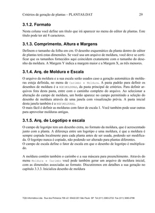 Critérios de geração de plantas – PLANTAS.DAT 29
TQS Informática Ltda. Rua dos Pinheiros 706 c/2 05422-001 São Paulo SP Tel (011) 3083-2722 Fax (011) 3083-2798
3.1.2. Formato
Nesta coluna você define um título que irá aparecer no menu do editor de plantas. Este
título pode ter até 8 caracteres.
3.1.3. Comprimento, Altura e Margens
Definem o tamanho da folha em cm. O desenho esquemático da planta dentro do editor
de plantas terá estas dimensões. Se você usa um arquivo de moldura, você deve se certi-
ficar que os tamanhos fornecidos aqui coincidem exatamente com o tamanho do dese-
nho da moldura. A Margem Y indica a margem maior e a Margem X, as três menores.
3.1.4. Arq. de Moldura e Escala
O arquivo da moldura e a sua escala serão usados caso a geração automática de moldu-
ras esteja definida, no menu de Carimbo e Moldura. A pasta padrão para definir os
desenhos de moldura é a NGEMOLDURAS, da pasta principal de critérios. Para definir ar-
quivos fora desta pasta, entre com o caminho completo do arquivo. Ao selecionar a
alteração do campo de moldura, um botão aparece no campo permitindo a seleção do
desenho de moldura através de uma janela com visualização prévia. A pasta inicial
desta janela também é a NGEMOLDURAS.
O mais fácil é definir as molduras com fator de escala 1. Você também pode usar outras
para aproveitar molduras antigas.
3.1.5. Arq. de Logotipo e escala
O campo de logotipo tem um desenho extra, no formato da moldura, que é acrescentado
junto com a planta. A diferença entre um logotipo e uma moldura, é que a moldura é
sempre copiada localmente para cada planta antes de ser usada, podendo ser modifica-
da. O logotipo nunca é copiado, não podendo ser alterado para plantas diferentes.
O campo de escala define o fator de escala em que o desenho de logotipo é multiplica-
do.
A moldura contém também o carimbo e a sua máscara para preenchimento. Através do
menu Moldura e Carimbo você pode também gerar um arquivo de moldura inicial,
com as dimensões associadas ao formato. Discutiremos em detalhes a sua geração no
capítulo 3.3.3. Inicializa desenho de moldura
 
