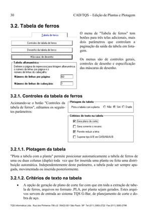 30 CAD/TQS – Edição de Plantas e Plotagem
TQS Informática Ltda. Rua dos Pinheiros 706 c/2 05422-001 São Paulo SP Tel (011) 3083-2722 Fax (011) 3083-2798
3.2. Tabela de ferros
O menu de "Tabela de ferros" tem
botões para três telas adicionais, mais
dois parâmetros que controlam a
paginação da saída da tabela em lista-
gem.
Os menus são de controles gerais,
controles de desenho e especificação
das máscaras de desenho.
3.2.1. Controles da tabela de ferros
Acionando-se o botão "Controles da
tabela de ferros", editamos os seguin-
tes parâmetros:
3.2.1.1. Plotagem da tabela
"Plota a tabela com a planta" permite posicionar automaticamente a tabela de ferros de
uma ou duas colunas (dupla) toda vez que for inserida uma planta ou feita uma distri-
buição automática. Independentemente deste parâmetro, a tabela pode ser sempre apa-
gada, movimentada ou inserida posteriormente.
3.2.1.2. Critérios de texto na tabela
 A opção de geração de plano de corte faz com que em toda a extração de tabe-
la de ferros, arquivos no formato .PLA, por planta sejam gerados. Estes arqui-
vos servem de entrada ao sistema TQS G-Bar, de planejamento de corte e do-
bra de aço.
 
