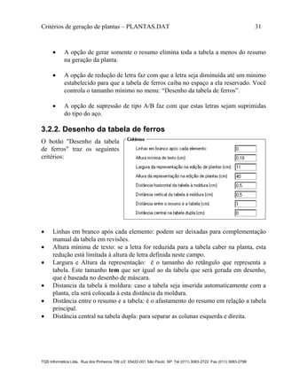 Critérios de geração de plantas – PLANTAS.DAT 31
TQS Informática Ltda. Rua dos Pinheiros 706 c/2 05422-001 São Paulo SP Tel (011) 3083-2722 Fax (011) 3083-2798
 A opção de gerar somente o resumo elimina toda a tabela a menos do resumo
na geração da planta.
 A opção de redução de letra faz com que a letra seja diminuída até um mínimo
estabelecido para que a tabela de ferros caiba no espaço a ela reservado. Você
controla o tamanho mínimo no menu: “Desenho da tabela de ferros”.
 A opção de supressão de tipo A/B faz com que estas letras sejam suprimidas
do tipo do aço.
3.2.2. Desenho da tabela de ferros
O botão "Desenho da tabela
de ferros" traz os seguintes
critérios:
 Linhas em branco após cada elemento: podem ser deixadas para complementação
manual da tabela em revisões.
 Altura mínima de texto: se a letra for reduzida para a tabela caber na planta, esta
redução está limitada à altura de letra definida neste campo.
 Largura e Altura da representação: é o tamanho do retângulo que representa a
tabela. Este tamanho tem que ser igual ao da tabela que será gerada em desenho,
que é baseada no desenho de máscara.
 Distancia da tabela à moldura: caso a tabela seja inserida automaticamente com a
planta, ela será colocada à esta distância da moldura.
 Distância entre o resumo e a tabela: é o afastamento do resumo em relação a tabela
principal.
 Distância central na tabela dupla: para separar as colunas esquerda e direita.
 