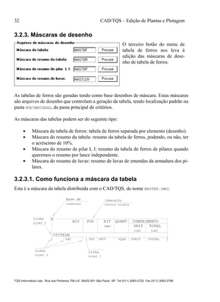 32 CAD/TQS – Edição de Plantas e Plotagem
TQS Informática Ltda. Rua dos Pinheiros 706 c/2 05422-001 São Paulo SP Tel (011) 3083-2722 Fax (011) 3083-2798
3.2.3. Máscaras de desenho
O terceiro botão do menu de
tabela de ferros nos leva à
edição das máscaras de dese-
nho de tabela de ferros.
As tabelas de ferros são geradas tendo como base desenhos de máscara. Estas máscaras
são arquivos de desenho que controlam a geração da tabela, tendo localização padrão na
pasta NGEMASCARAS, da pasta principal de critérios.
As máscaras das tabelas podem ser do seguinte tipo:
 Máscara da tabela de ferros: tabela de ferros separada por elemento (desenho).
 Máscara do resumo da tabela: resumo da tabela de ferros, podendo, ou não, ter
o acréscimo de 10%.
 Máscara do resumo de pilar L I: resumo da tabela de ferros de pilares quando
queremos o resumo por lance independente.
 Máscara do resumo de luvas: resumo de luvas de emendas da armadura dos pi-
lares.
3.2.3.1. Como funciona a máscara da tabela
Esta é a máscara da tabela distribuída com o CAD/TQS, de nome MASTBF.DWG:
COMPRIMENTO
TOTALUNIT
POS BIT
%AC %PO %BIT %QUA %UNIT
QUANT
%TITELM
(cm) (cm)
(mm)
%TOTAL
Linha
Linha
Linha
Base de
nivel 1nivel 2
Cabecalho
insercao
ACO
outros niveis
nivel 1
 