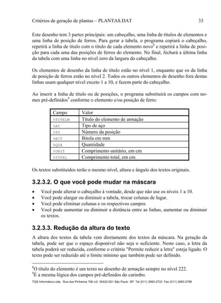 Critérios de geração de plantas – PLANTAS.DAT 33
TQS Informática Ltda. Rua dos Pinheiros 706 c/2 05422-001 São Paulo SP Tel (011) 3083-2722 Fax (011) 3083-2798
Este desenho tem 3 partes principais: um cabeçalho, uma linha de títulos de elementos e
uma linha de posição de ferros. Para gerar a tabela, o programa copiará o cabeçalho,
repetirá a linha de título com o título de cada elemento novo8
e repetirá a linha de posi-
ção para cada uma das posições de ferros do elemento. No final, fechará a última linha
da tabela com uma linha no nível zero da largura do cabeçalho.
Os elementos de desenho da linha de título estão no nível 1, enquanto que os da linha
de posição de ferros estão no nível 2. Todos os outros elementos de desenho fora destas
linhas usam qualquer nível exceto 1 a 10, e fazem parte do cabeçalho.
Ao inserir a linha de título ou de posições, o programa substituirá os campos com no-
mes pré-definidos9
conforme o elemento e/ou posição de ferro:
Campo Valor
%TITELM Título do elemento de armação
%AC Tipo de aço
%PO Número da posição
%BIT Bitola em mm
%QUA Quantidade
%UNIT Comprimento unitário, em cm
%TOTAL Comprimento total, em cm.
Os textos substituídos terão o mesmo nível, altura e ângulo dos textos originais.
3.2.3.2. O que você pode mudar na máscara
 Você pode alterar o cabeçalho à vontade, desde que não use os níveis 1 a 10.
 Você pode alargar ou diminuir a tabela, trocar colunas de lugar.
 Você pode eliminar colunas e os respectivos campos
 Você pode aumentar ou diminuir a distância entre as linhas, aumentar ou diminuir
os textos.
3.2.3.3. Redução da altura do texto
A altura dos textos da tabela vem diretamente dos textos da máscara. Na geração da
tabela, pode ser que o espaço disponível não seja o suficiente. Neste caso, a letra da
tabela poderá ser reduzida, conforme o critério "Permite reduzir a letra" esteja ligado. O
texto pode ser reduzido até o limite mínimo que também pode ser definido.
8
O título do elemento é um texto no desenho de armação sempre no nível 222.
9
É a mesma lógica dos campos pré-definidos do carimbo.
 