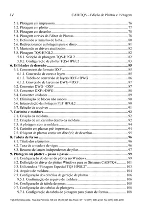 IV CAD/TQS – Edição de Plantas e Plotagem
TQS Informática Ltda. Rua dos Pinheiros 706 c/2 05422-001 São Paulo SP Tel (011) 3083-2722 Fax (011) 3083-2798
5.1. Plotagem em impressora.................................................................................. 76
5.2. Plotagem em plotter......................................................................................... 77
5.3. Plotagem em desenho ...................................................................................... 78
5.4. Plotagem através do Editor de Plantas............................................................. 78
5.5. Definindo o tamanho de folha.......................................................................... 80
5.6. Redirecionando a plotagem para o disco ......................................................... 81
5.7. Mantendo os drivers atualizados...................................................................... 82
5.8. Plotagem TQS-HPGL2.................................................................................... 82
5.8.1. Seleção da plotagem TQS-HPGL2 ........................................................... 82
5.8.2. Configuração de plotter TQS-HPGL2 ...................................................... 83
6.1. Conversores de formato DXF.......................................................................... 85
6.1.1. Conversão de cores e layers...................................................................... 85
6.1.2. Tabela de conversão de layers DXF->DWG ............................................ 86
6.1.3. Conversão de layers no DWG->DXF....................................................... 87
6.2. Converter DWG->DXF ................................................................................... 87
6.3. Converter DXF->DWG ................................................................................... 88
6.4. Converter unidades .......................................................................................... 89
6.5. Eliminação de blocos não usados .................................................................... 90
6.6. Interpretação de plotagem PLT HPGL2 .......................................................... 90
6.7. Seleção de arquivos ......................................................................................... 91
7.1. Criação da moldura.......................................................................................... 92
7.2. Criação de um carimbo dentro da moldura...................................................... 92
7.3. A plotagem com a moldura.............................................................................. 94
7.4. Carimbo em plantas pré-impressas .................................................................. 94
7.5. O layout de plantas como um diretório de desenhos........................................ 95
8.1. Título dos elementos........................................................................................ 96
8.2. Taxa de armadura de vigas .............................................................................. 96
8.3. Resumo de lances independentes de pilar........................................................ 97
9.1. Configuração do driver do plotter no Windows............................................... 99
9.2. Definição do driver do plotter Windows para os Sistemas CAD/TQS .......... 101
9.3. Utilizando a “Plotagem Especial TQS HPGL2”............................................ 103
9.4. Arquivo de moldura....................................................................................... 104
9.5. Configuração dos critérios de geração de plantas.......................................... 106
9.5.1. Confirmação do arquivo de moldura ...................................................... 106
9.6. Configuração da tabela de penas.................................................................... 108
9.7. Configuração das tabelas de plotagens .......................................................... 108
9.7.1. Configuração da tabela de plotagem para planta de formas.................... 108
6. Utilidades de desenho ........................................................................................... 85
7. Carimbo e moldura............................................................................................... 92
8. Tabela de ferros .................................................................................................... 96
9. Plotagem em plotter – passo a passo ................................................................... 99
 