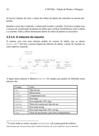 34 CAD/TQS – Edição de Plantas e Plotagem
TQS Informática Ltda. Rua dos Pinheiros 706 c/2 05422-001 São Paulo SP Tel (011) 3083-2722 Fax (011) 3083-2798
Se houver redução de texto, a altura das linhas da tabela são reduzidas na mesma pro-
porção.
Quando o texto não é reduzido, a tabela pode invadir o carimbo. Você deve sempre usar
o recurso de visualização de plantas do editor para verificar interferências entre a tabela
e o carimbo. Edite a tabela diretamente dentro do editor de plantas se necessário.
3.2.3.4. A máscara do resumo
O sistema vem com uma máscara padrão de resumo da tabela, que se chama
MASTBP.DWG
10
. Ela tem a mesma largura da máscara da tabela, e ponto de inserção no
canto superior esquerdo:
%COMPR
%RESUM
COMPR PESO PESO
(mm) (m) (kg) (kg+10%)
%PESO10%PESO%BIT
BIT
%AC
%PESTOT10
Ponto de
insercao
Nivel 2
RESUMO ACO CA 50-60
Nivel 1
ACO
A lógica desta máscara é idêntica à MASTBF. Os campos que podem ser definidos nesta
máscara são:
Campo Valor
%AC Tipo de aço
%BIT Bitola (mm)
%COMPR Comprimento (m)
%PESO Peso (kg)
%PESO10 Peso majorado 10% (kg)
%RESUM Título do resumo por tipo de aço
%PESTOT Peso total em kg
%PESTOT10 Peso total majorado 10%, em kg
%PAV Título do pavimento, para lance independente
10
E como todas as outras, na pasta NGEMASCARAS, sob a pasta geral de critérios.
 