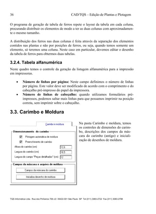 36 CAD/TQS – Edição de Plantas e Plotagem
TQS Informática Ltda. Rua dos Pinheiros 706 c/2 05422-001 São Paulo SP Tel (011) 3083-2722 Fax (011) 3083-2798
O programa de geração de tabela de ferros repete o layout da tabela em cada coluna,
procurando distribuir os elementos de modo a ter as duas colunas com aproximadamen-
te o mesmo tamanho.
A distribuição dos ferros nas duas colunas é feita através da separação dos elementos
contidos nas plantas e não por posições de ferros, ou seja, quando temos somente um
elemento, só teremos uma coluna. Neste caso em particular, devemos editar o desenho
da tabela de ferros para obtermos duas tabelas.
3.2.4. Tabela alfanumérica
Neste quadro temos o controle da geração da listagem alfanumérica para a impressão
em impressoras.
 Número de linhas por página: Neste campo definimos o número de linhas
por página. Este valor deve ser modificado de acordo com o comprimento e do
cabeçalho pré-impresso do papel da impressora.
 Número de linhas de cabeçalho: quando utilizamos formulários pré-
impressos, podemos saltar mais linhas para que possamos imprimir na posição
correta, sem imprimir sobre o cabeçalho.
3.3. Carimbo e Moldura
Na pasta Carimbo e moldura, temos
os controles de dimensões do carim-
bo, descrições dos campos da más-
cara do carimbo (antigo) e iniciali-
zação de desenhos de moldura.
 