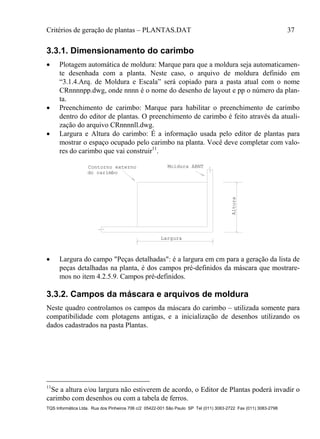Critérios de geração de plantas – PLANTAS.DAT 37
TQS Informática Ltda. Rua dos Pinheiros 706 c/2 05422-001 São Paulo SP Tel (011) 3083-2722 Fax (011) 3083-2798
3.3.1. Dimensionamento do carimbo
 Plotagem automática de moldura: Marque para que a moldura seja automaticamen-
te desenhada com a planta. Neste caso, o arquivo de moldura definido em
“3.1.4.Arq. de Moldura e Escala” será copiado para a pasta atual com o nome
CRnnnnpp.dwg, onde nnnn é o nome do desenho de layout e pp o número da plan-
ta.
 Preenchimento de carimbo: Marque para habilitar o preenchimento de carimbo
dentro do editor de plantas. O preenchimento de carimbo é feito através da atuali-
zação do arquivo CRnnnnll.dwg.
 Largura e Altura do carimbo: É a informação usada pelo editor de plantas para
mostrar o espaço ocupado pelo carimbo na planta. Você deve completar com valo-
res do carimbo que vai construir11
.
Moldura ABNTContorno externo
do carimbo
Altura
Largura
 Largura do campo "Peças detalhadas": é a largura em cm para a geração da lista de
peças detalhadas na planta, é dos campos pré-definidos da máscara que mostrare-
mos no item 4.2.5.9. Campos pré-definidos.
3.3.2. Campos da máscara e arquivos de moldura
Neste quadro controlamos os campos da máscara do carimbo – utilizada somente para
compatibilidade com plotagens antigas, e a inicialização de desenhos utilizando os
dados cadastrados na pasta Plantas.
11
Se a altura e/ou largura não estiverem de acordo, o Editor de Plantas poderá invadir o
carimbo com desenhos ou com a tabela de ferros.
 