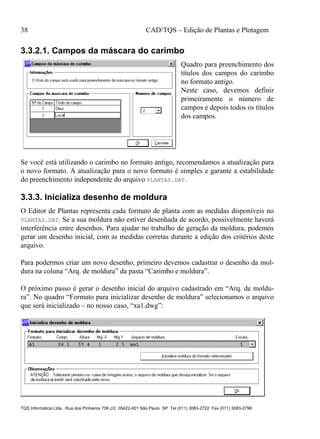 38 CAD/TQS – Edição de Plantas e Plotagem
TQS Informática Ltda. Rua dos Pinheiros 706 c/2 05422-001 São Paulo SP Tel (011) 3083-2722 Fax (011) 3083-2798
3.3.2.1. Campos da máscara do carimbo
Quadro para preenchimento dos
títulos dos campos do carimbo
no formato antigo.
Neste caso, devemos definir
primeiramente o número de
campos e depois todos os títulos
dos campos.
Se você está utilizando o carimbo no formato antigo, recomendamos a atualização para
o novo formato. A atualização para o novo formato é simples e garante a estabilidade
do preenchimento independente do arquivo PLANTAS.DAT.
3.3.3. Inicializa desenho de moldura
O Editor de Plantas representa cada formato de planta com as medidas disponíveis no
PLANTAS.DAT. Se a sua moldura não estiver desenhada de acordo, possivelmente haverá
interferência entre desenhos. Para ajudar no trabalho de geração da moldura, podemos
gerar um desenho inicial, com as medidas corretas durante a edição dos critérios deste
arquivo.
Para podermos criar um novo desenho, primeiro devemos cadastrar o desenho da mol-
dura na coluna “Arq. de moldura” da pasta “Carimbo e moldura”.
O próximo passo é gerar o desenho inicial do arquivo cadastrado em “Arq. de moldu-
ra”. No quadro “Formato para inicializar desenho de moldura” selecionamos o arquivo
que será inicializado – no nosso caso, “xa1.dwg”:
 
