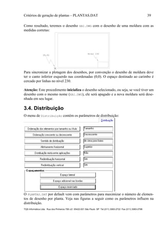 Critérios de geração de plantas – PLANTAS.DAT 39
TQS Informática Ltda. Rua dos Pinheiros 706 c/2 05422-001 São Paulo SP Tel (011) 3083-2722 Fax (011) 3083-2798
Como resultado, teremos o desenho XA1.DWG com o desenho de uma moldura com as
medidas corretas:
(0,0)
Nivel 230
Para sincronizar a plotagem dos desenhos, por convenção o desenho de moldura deve
ter o canto inferior esquerdo nas coordenadas (0,0). O espaço destinado ao carimbo é
cercado por linhas no nível 230.
Atenção: Este procedimento inicializa o desenho selecionado, ou seja, se você tiver um
desenho com o mesmo nome (XA1.DWG), ele será apagado e a nova moldura será dese-
nhada em seu lugar.
3.4. Distribuição
O menu de Distribuição contém os parâmetros de distribuição:
O PLANTAS.DAT por default vem com parâmetros para maximizar o número de elemen-
tos de desenho por planta. Veja nas figuras a seguir como os parâmetros influem na
distribuição.
 