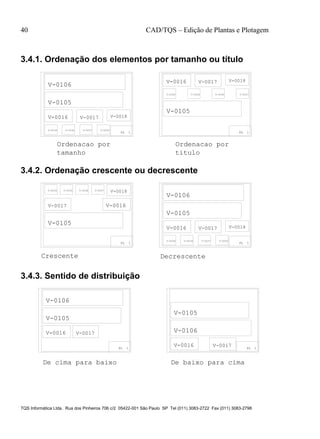40 CAD/TQS – Edição de Plantas e Plotagem
TQS Informática Ltda. Rua dos Pinheiros 706 c/2 05422-001 São Paulo SP Tel (011) 3083-2722 Fax (011) 3083-2798
3.4.1. Ordenação dos elementos por tamanho ou título
PL 1 PL 1
tamanho titulo
V-0106
V-0105
V-0016 V-0017 V-0018
V-0034 V-0036 V-0037 V-0030
V-0016 V-0017 V-0018
V-0030 V-0034 V-0036 V-0037
V-0105
Ordenacao por Ordenacao por
3.4.2. Ordenação crescente ou decrescente
PL 1
V-0106
V-0105
V-0016 V-0017 V-0018
V-0034 V-0036 V-0037 V-0030
PL 1
V-0030 V-0034 V-0036 V-0037
V-0018
V-0017 V-0016
V-0105
Crescente Decrescente
3.4.3. Sentido de distribuição
PL 1PL 1
De cima para baixo De baixo para cima
V-0016 V-0017
V-0106
V-0105
V-0106
V-0105
V-0016 V-0017
 