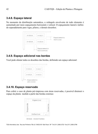 42 CAD/TQS – Edição de Plantas e Plotagem
TQS Informática Ltda. Rua dos Pinheiros 706 c/2 05422-001 São Paulo SP Tel (011) 3083-2722 Fax (011) 3083-2798
3.4.8. Espaço lateral
No momento da distribuição automática, o retângulo envolvente de todo elemento é
aumentado por meio espaçamento horizontal e vertical. O espaçamento lateral é defini-
do separadamente para vigas, pilares, e demais desenhos.
V-0016 V-0017
V-0018 V-0019
Espacamento
horizontal
Espacamento
vertical
3.4.9. Espaço adicional nas bordas
Você pode afastar todos os desenhos das bordas, definindo um espaço adicional:
V-0016 V-0017
V-0018 V-0019
Espacamento
adicional
3.4.10. Espaço reservado
Para cobrir o caso de planta pré-impressa com áreas reservadas, é possível diminuir o
espaço da planta medido a partir das bordas externas:
PL 1Inferior
Superior
Esquerda
Direita
Areas reservadas
 