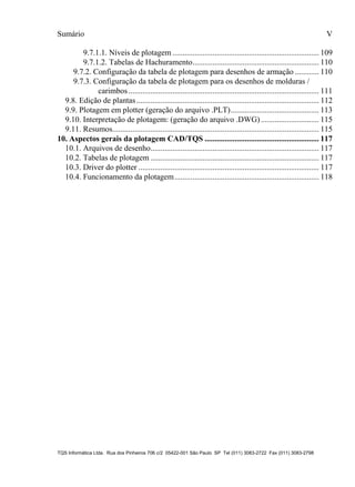 Sumário V
TQS Informática Ltda. Rua dos Pinheiros 706 c/2 05422-001 São Paulo SP Tel (011) 3083-2722 Fax (011) 3083-2798
9.7.1.1. Níveis de plotagem ......................................................................... 109
9.7.1.2. Tabelas de Hachuramento............................................................... 110
9.7.2. Configuração da tabela de plotagem para desenhos de armação ............ 110
9.7.3. Configuração da tabela de plotagem para os desenhos de molduras /
carimbos............................................................................................... 111
9.8. Edição de plantas........................................................................................... 112
9.9. Plotagem em plotter (geração do arquivo .PLT)............................................ 113
9.10. Interpretação de plotagem: (geração do arquivo .DWG)............................. 115
9.11. Resumos....................................................................................................... 115
10.1. Arquivos de desenho.................................................................................... 117
10.2. Tabelas de plotagem .................................................................................... 117
10.3. Driver do plotter .......................................................................................... 117
10.4. Funcionamento da plotagem........................................................................ 118
10. Aspectos gerais da plotagem CAD/TQS ......................................................... 117
 