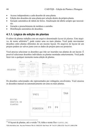 44 CAD/TQS – Edição de Plantas e Plotagem
TQS Informática Ltda. Rua dos Pinheiros 706 c/2 05422-001 São Paulo SP Tel (011) 3083-2722 Fax (011) 3083-2798
 Acesso independente a cada desenho de uma planta.
 Edição dos desenhos de uma planta por seleção dentro da própria planta.
 Geração automática de tabela de ferros. Atualização da tabela sempre que necessá-
rio.
 Geração e preenchimento de moldura e carimbo.
 Distribuição automática de desenhos.
4.1.1. Lógica de edição de plantas
O editor de plantas trabalha com um arquivo denominado layout de plantas. Este arqui-
vo, de nome arbitrário12
, pode conter uma ou mais plantas. Você pode movimentar
desenhos entre plantas diferentes de um mesmo layout. Os arquivos de layout de um
projeto podem ser salvos junto com os dados do projeto para uso posterior.
Você precisa selecionar os desenhos que irão ser inseridos nas plantas de um layout. É
possível selecionar desenhos individuais ou plantas montadas anteriormente. Você pode
fazer isto a qualquer momento numa edição de plantas.
18
110
12 ° 10
65
15
65
16
2X23 P5 ° 5 C=172
2X23G P4 ° 5 C=28
12P1°10C=320
2XP52XP4
23°5C/12
6
280
18
110
12 ° 10
65
15
65
16
2X23 P5 ° 5 C=172
2X23G P4 ° 5 C=28
12P1°10C=320
2XP52XP4
23°5C/12
7
280
25
100
10 ° 12.5
97
22
24
18 P2 ° 6.3 C=253
3X18G P3 ° 6.3 C=38
10P1°12.5C=330
P23XP3
18°6.3C/15
280
25
100
10 ° 12.5
97
22
24
18 P2 ° 6.3 C=253
3X18G P3 ° 6.3 C=38
10P1°12.5C=330
P23XP3
18°6.3C/15
7
280
P3 P4
2 N2 ° 10 C=590
2 N3 ° 10 C=510
2 N1 ° 8
C=579
13/55
27 ° 5 C/20
N4 (521)
A
V401V401V401
P1 P2
SELECAO
Os desenhos selecionados são representados por retângulos envolventes. Você encaixa
os desenhos manual ou automaticamente em uma ou mais plantas.
FOR0004
V401 TAB
P3 P4
PLANTAS
EDICAO
GRAFICA DE
12
O layout de plantas, até a versão 7.0, tinha o nome fixo PLANTAS.DWG.
 