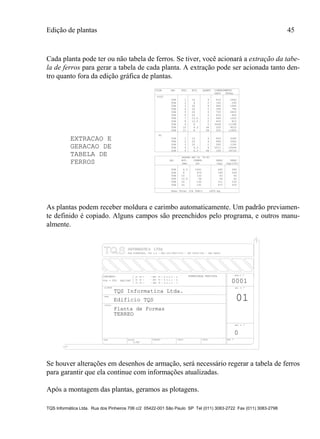 Edição de plantas 45
TQS Informática Ltda. Rua dos Pinheiros 706 c/2 05422-001 São Paulo SP Tel (011) 3083-2722 Fax (011) 3083-2798
Cada planta pode ter ou não tabela de ferros. Se tiver, você acionará a extração da tabe-
la de ferros para gerar a tabela de cada planta. A extração pode ser acionada tanto den-
tro quanto fora da edição gráfica de plantas.
TABELA DE
FERROS
VIGA POS. BIT. QUANT COMPRIMENTO
UNIT TOTAL
V102
50B 1 10 4 410 1640
50B 2 8 2 145 290
50B 3 20 4 485 1940
50B 4 20 2 390 780
50B 5 20 4 705 2820
50B 6 20 2 425 850
50B 7 12.5 2 660 1320
50B 8 12.5 2 405 810
50B 9 8 2 5649 11298
50B 10 6.3 44 205 9020
50B 11 8 58 205 11890
50B 1 10 4 820 3280
50B 2 20 4 890 3560
50B 3 20 2 595 1190
50B 4 6.3 4 2511 10044
50B 5 6.3 96 195 18720
BIT. COMPR. PESO PESO
(mm) (m) (kg) (kg+10%)
50B 6.3 1041 260 286
50B 8 474 190 209
50B 10 132 83 92
50B 12.5 56 56 62
50B 16 132 211 232
50B 20 191 477 525
Peso Total (CA 50B)= 1405.kg
P2
AÃO
AÃO
RESUMO AÃO CA 50-60
EXTRACAO E
GERACAO DE
As plantas podem receber moldura e carimbo automaticamente. Um padrão previamen-
te definido é copiado. Alguns campos são preenchidos pelo programa, e outros manu-
almente.
TITULO
DATA ESCALA DESENHO VERIF. COORD. ENG .o
CLIENTE
OBRA
OBRA N .o
CONCRETO
DES. N .o
SOBRECARGA PREVISTAfc 28 = - NBI 78 - 8.3.1.2 - a
fc 28 = - NBI 78 - 8.3.1.2 - b
fc 28 = - NBI 78 - 8.3.1.2 - c
o
fck = kgf/cm2
REV. N .
250
Planta de Formas
1:50
0
01
0001
TQS Informatica Ltda.
Edificio TQS
TERREO
RUA PINHEIROS, 7O6 c/2 - TEL:(O11)883-2722 - CEP O5422-001 - SAO PAULO
Se houver alterações em desenhos de armação, será necessário regerar a tabela de ferros
para garantir que ela continue com informações atualizadas.
Após a montagem das plantas, geramos as plotagens.
 