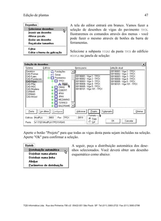 Edição de plantas 47
TQS Informática Ltda. Rua dos Pinheiros 706 c/2 05422-001 São Paulo SP Tel (011) 3083-2722 Fax (011) 3083-2798
A tela do editor entrará em branco. Vamos fazer a
seleção de desenhos de vigas do pavimento TPCX.
Ilustraremos os comandos através dos menus - você
pode fazer o mesmo através de botões da barra de
ferramentas.
Selecione a subpasta VIGAS da pasta TPCX do edifício
MODPLA na janela de seleção:
Aperte o botão "Projeto" para que todas as vigas desta pasta sejam incluídas na seleção.
Aperte "Ok" para confirmar a seleção.
A seguir, peça a distribuição automática dos dese-
nhos selecionados. Você deverá obter um desenho
esquemático como abaixo:
 
