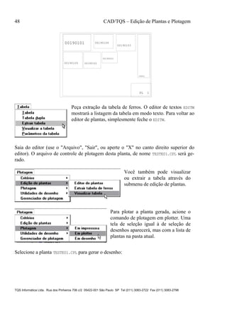 48 CAD/TQS – Edição de Plantas e Plotagem
TQS Informática Ltda. Rua dos Pinheiros 706 c/2 05422-001 São Paulo SP Tel (011) 3083-2722 Fax (011) 3083-2798
PL 1
TABELA
00190101 00190104
00190103
00190105 00190102
00190001
Peça extração da tabela de ferros. O editor de textos EDITW
mostrará a listagem da tabela em modo texto. Para voltar ao
editor de plantas, simplesmente feche o EDITW.
Saia do editor (use o "Arquivo", "Sair", ou aperte o "X" no canto direito superior do
editor). O arquivo de controle de plotagem desta planta, de nome TESTE01.CPL será ge-
rado.
Você também pode visualizar
ou extrair a tabela através do
submenu de edição de plantas.
Para plotar a planta gerada, acione o
comando de plotagem em plotter. Uma
tela de seleção igual à de seleção de
desenhos aparecerá, mas com a lista de
plantas na pasta atual.
Selecione a planta TESTE01.CPL para gerar o desenho:
 