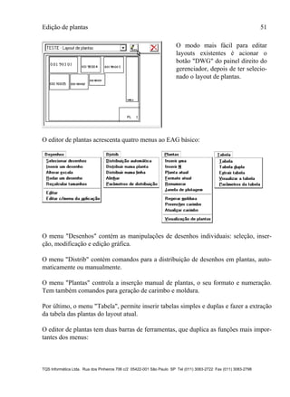 Edição de plantas 51
TQS Informática Ltda. Rua dos Pinheiros 706 c/2 05422-001 São Paulo SP Tel (011) 3083-2722 Fax (011) 3083-2798
O modo mais fácil para editar
layouts existentes é acionar o
botão "DWG" do painel direito do
gerenciador, depois de ter selecio-
nado o layout de plantas.
O editor de plantas acrescenta quatro menus ao EAG básico:
O menu "Desenhos" contém as manipulações de desenhos individuais: seleção, inser-
ção, modificação e edição gráfica.
O menu "Distrib" contém comandos para a distribuição de desenhos em plantas, auto-
maticamente ou manualmente.
O menu "Plantas" controla a inserção manual de plantas, o seu formato e numeração.
Tem também comandos para geração de carimbo e moldura.
Por último, o menu "Tabela", permite inserir tabelas simples e duplas e fazer a extração
da tabela das plantas do layout atual.
O editor de plantas tem duas barras de ferramentas, que duplica as funções mais impor-
tantes dos menus:
 