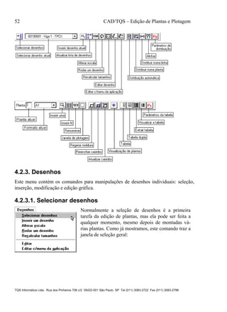 52 CAD/TQS – Edição de Plantas e Plotagem
TQS Informática Ltda. Rua dos Pinheiros 706 c/2 05422-001 São Paulo SP Tel (011) 3083-2722 Fax (011) 3083-2798
4.2.3. Desenhos
Este menu contém os comandos para manipulações de desenhos individuais: seleção,
inserção, modificação e edição gráfica.
4.2.3.1. Selecionar desenhos
Normalmente a seleção de desenhos é a primeira
tarefa da edição de plantas, mas ela pode ser feita a
qualquer momento, mesmo depois de montadas vá-
rias plantas. Como já mostramos, este comando traz a
janela de seleção geral:
 