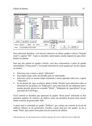 Edição de plantas 53
TQS Informática Ltda. Rua dos Pinheiros 706 c/2 05422-001 São Paulo SP Tel (011) 3083-2722 Fax (011) 3083-2798
Para selecionar desenhos, você deverá colocá-los no último quadro à direita ("Seleção
atual") e apertar "Ok". Todos os desenhos selecionados estarão disponíveis para distri-
buição em plantas.
Para que eles entrem no quadro à direita, você deve selecioná-los a partir do quadro
intermediário ("Nesta pasta"). Você pode selecioná-los neste quadro por um dos seguin-
tes modos:
 Selecione com o mouse e aperte "Adicionar";
 Faça duplo-clique sobre um desenho para ser selecionado;
 Selecione vários ao mesmo tempo arrastando o mouse apertado sobre eles, e aperte
"Adicionar";
 Se for projeto de vigas ou pilares, aperte o botão "Projeto" para selecionar todos os
elementos de um projeto, ou "Subprojeto", para selecionar de um subprojeto previ-
amente gravado através do comando "Editar", "Subprojeto de vigas/pilares" no ge-
renciador do CAD/Vigas.
Você controla os desenhos que aparecem no quadro "Nesta pasta" utilizando os dois
primeiros quadros: de sistema e de edifício. Estes são desenhos da pasta atual, inicial-
mente a mesma do gerenciador TQS.
A pasta atual é controlada no quadro "Edifício", que contém um controle da árvore de
edifícios idêntico ao do gerenciador. Escolha a pasta atual por este quadro, ou use o
botão "Pasta" para entrar numa pasta fora do contexto do edifício.
 