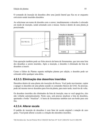 Edição de plantas 55
TQS Informática Ltda. Rua dos Pinheiros 706 c/2 05422-001 São Paulo SP Tel (011) 3083-2722 Fax (011) 3083-2798
O comando de inserção de desenhos abre uma janela lateral que fica no ar enquanto
estiverem sendo inseridos desenhos
Ao selecionar um nome de desenho com o cursor, imediatamente o desenho é colocado
em modo de inserção, sendo arrastado com o mouse. Insira-o dentro de uma planta já
posicionada.
Esta operação também pode ser feita através da barra de ferramentas, que tem uma lista
dos desenhos a serem inseridos. Após a inserção, o desenho é eliminado da lista de
desenhos a inserir.
Como o Editor de Plantas suporta múltiplas plantas por edição, o desenho pode ser
colocado sobre qualquer uma delas.
4.2.3.3. Eliminação dos desenhos inseridos
Desenhos dentro de uma planta são inserções de blocos. Você pode movimentar, copiar
e apagar os desenhos de uma planta usando os comandos básicos do EAG. Se precisar,
pode até mesmo mover desenhos para fora da planta, para mais tarde, trazê-los de volta.
Os desenhos inseridos são eliminados da lista de inserção, mas se você apagá-los, eles
não voltarão automaticamente. Neste caso, será preciso atualizar a lista de desenhos,
apertando o botão "Atualizar". A barra de ferramentas também tem um botão para este
fim.
4.2.3.4. Alterar escala
O padrão de inserção de desenhos é com fator de escala original e rotação de zero
graus. Você pode alterar a escala e a rotação dos desenhos inseridos.
 