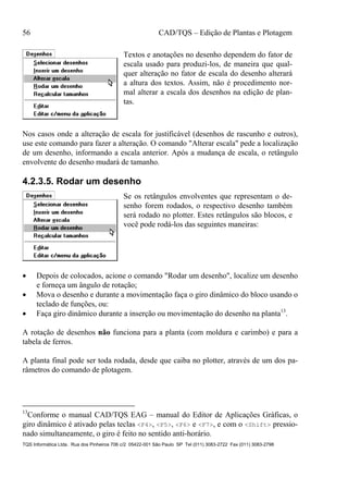 56 CAD/TQS – Edição de Plantas e Plotagem
TQS Informática Ltda. Rua dos Pinheiros 706 c/2 05422-001 São Paulo SP Tel (011) 3083-2722 Fax (011) 3083-2798
Textos e anotações no desenho dependem do fator de
escala usado para produzi-los, de maneira que qual-
quer alteração no fator de escala do desenho alterará
a altura dos textos. Assim, não é procedimento nor-
mal alterar a escala dos desenhos na edição de plan-
tas.
Nos casos onde a alteração de escala for justificável (desenhos de rascunho e outros),
use este comando para fazer a alteração. O comando "Alterar escala" pede a localização
de um desenho, informando a escala anterior. Após a mudança de escala, o retângulo
envolvente do desenho mudará de tamanho.
4.2.3.5. Rodar um desenho
Se os retângulos envolventes que representam o de-
senho forem rodados, o respectivo desenho também
será rodado no plotter. Estes retângulos são blocos, e
você pode rodá-los das seguintes maneiras:
 Depois de colocados, acione o comando "Rodar um desenho", localize um desenho
e forneça um ângulo de rotação;
 Mova o desenho e durante a movimentação faça o giro dinâmico do bloco usando o
teclado de funções, ou:
 Faça giro dinâmico durante a inserção ou movimentação do desenho na planta13
.
A rotação de desenhos não funciona para a planta (com moldura e carimbo) e para a
tabela de ferros.
A planta final pode ser toda rodada, desde que caiba no plotter, através de um dos pa-
râmetros do comando de plotagem.
13
Conforme o manual CAD/TQS EAG – manual do Editor de Aplicações Gráficas, o
giro dinâmico é ativado pelas teclas <F4>, <F5>, <F6> e <F7>, e com o <Shift> pressio-
nado simultaneamente, o giro é feito no sentido anti-horário.
 