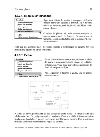 Edição de plantas 57
TQS Informática Ltda. Rua dos Pinheiros 706 c/2 05422-001 São Paulo SP Tel (011) 3083-2722 Fax (011) 3083-2798
4.2.3.6. Recalcular tamanhos
Após uma edição de plantas e plotagem, você pode
decidir alterar um desenho e replotar. Se o desenho
mudar de tamanho, será necessário modificar a edi-
ção de plantas.
O editor de plantas não sabe automaticamente da
mudança do tamanho do desenho. Para que todos os
tamanhos sejam recalculados, use o comando "Recal-
cular tamanhos".
Note que este comando não é necessário quando a modificação no desenho for feita
diretamente a partir do Editor de Plantas.
4.2.3.7. Editar
Todos os desenhos de uma planta, inclusive a tabela
de ferros e a moldura/carimbo podem ser editados
graficamente. Você pode usar todos os comandos do
EAG básico para a edição.
Para selecionar o desenho a editar, use os pontos
notáveis abaixo:
PL 1
EDITAR UM
DESENHO
EDITAR A
TABELA
EDITAR A
MOLDURA OU
CARIMBO
TABELA
FOR1003 V-0003 V-0001
V-0004 V-0002 V-0005
V-0006
A tabela de ferros pode existir ou não associada a esta planta - o editor avisará se a
tabela não existe. De qualquer maneira, convém verificar se a tabela de ferros está atua-
lizada antes da edição. O mesmo ocorre com a moldura e/ou carimbo. Para selecionar a
moldura, defina um ponto interno à região do carimbo.
 