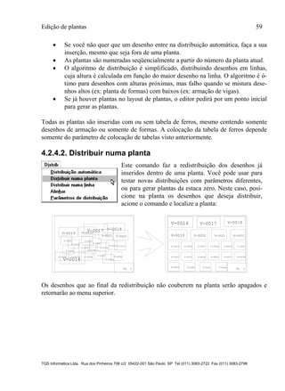 Edição de plantas 59
TQS Informática Ltda. Rua dos Pinheiros 706 c/2 05422-001 São Paulo SP Tel (011) 3083-2722 Fax (011) 3083-2798
 Se você não quer que um desenho entre na distribuição automática, faça a sua
inserção, mesmo que seja fora de uma planta.
 As plantas são numeradas seqüencialmente a partir do número da planta atual.
 O algoritmo de distribuição é simplificado, distribuindo desenhos em linhas,
cuja altura é calculada em função do maior desenho na linha. O algoritmo é ó-
timo para desenhos com alturas próximas, mas falho quando se mistura dese-
nhos altos (ex: planta de formas) com baixos (ex: armação de vigas).
 Se já houver plantas no layout de plantas, o editor pedirá por um ponto inicial
para gerar as plantas.
Todas as plantas são inseridas com ou sem tabela de ferros, mesmo contendo somente
desenhos de armação ou somente de formas. A colocação da tabela de ferros depende
somente do parâmetro de colocação de tabelas visto anteriormente.
4.2.4.2. Distribuir numa planta
Este comando faz a redistribuição dos desenhos já
inseridos dentro de uma planta. Você pode usar para
testar novas distribuições com parâmetros diferentes,
ou para gerar plantas da estaca zero. Neste caso, posi-
cione na planta os desenhos que deseja distribuir,
acione o comando e localize a planta:
PL 1 PL 1
V-0016
V-0017 V-0018
V-0019 V-0020
V-0021 V-0022
V-0023
V-0024
V-0027
V-0028
V-0029 V-0031
V-0032 V-0033 V-0034
V-0035
V-0037 V-0038
V-0039
V-0040
V-0041
V-0044
V-0016 V-0017 V-0018
V-0019 V-0020 V-0021 V-0022
V-0023 V-0024 V-0027 V-0028 V-0029 V-0031
V-0032 V-0033 V-0034 V-0035 V-0037 V-0038
V-0039 V-0040 V-0041 V-0044
Os desenhos que ao final da redistribuição não couberem na planta serão apagados e
retornarão ao menu superior.
 