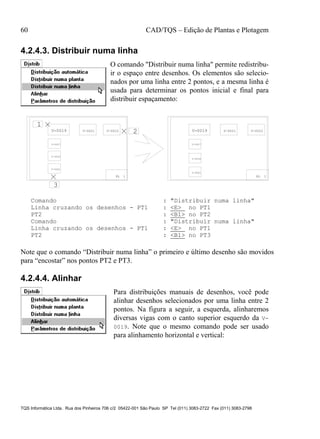 60 CAD/TQS – Edição de Plantas e Plotagem
TQS Informática Ltda. Rua dos Pinheiros 706 c/2 05422-001 São Paulo SP Tel (011) 3083-2722 Fax (011) 3083-2798
4.2.4.3. Distribuir numa linha
O comando "Distribuir numa linha" permite redistribu-
ir o espaço entre desenhos. Os elementos são selecio-
nados por uma linha entre 2 pontos, e a mesma linha é
usada para determinar os pontos inicial e final para
distribuir espaçamento:
PL 1
V-0019 V-0021 V-0022
V-0027
V-0034
V-0041
1
2
3
PL 1
V-0019 V-0021 V-0022
V-0027
V-0034
V-0041
Comando : "Distribuir numa linha"
Linha cruzando os desenhos - PT1 : <E> no PT1
PT2 : <B1> no PT2
Comando : "Distribuir numa linha"
Linha cruzando os desenhos - PT1 : <E> no PT1
PT2 : <B1> no PT3
Note que o comando “Distribuir numa linha” o primeiro e último desenho são movidos
para “encostar” nos pontos PT2 e PT3.
4.2.4.4. Alinhar
Para distribuições manuais de desenhos, você pode
alinhar desenhos selecionados por uma linha entre 2
pontos. Na figura a seguir, a esquerda, alinharemos
diversas vigas com o canto superior esquerdo da V-
0019. Note que o mesmo comando pode ser usado
para alinhamento horizontal e vertical:
 