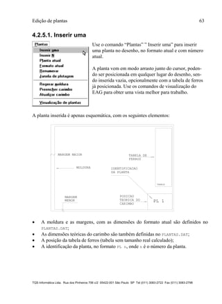 Edição de plantas 63
TQS Informática Ltda. Rua dos Pinheiros 706 c/2 05422-001 São Paulo SP Tel (011) 3083-2722 Fax (011) 3083-2798
4.2.5.1. Inserir uma
Use o comando “Plantas” ” Inserir uma” para inserir
uma planta no desenho, no formato atual e com número
atual.
A planta vem em modo arrasto junto do cursor, poden-
do ser posicionada em qualquer lugar do desenho, sen-
do inserida vazia, opcionalmente com a tabela de ferros
já posicionada. Use os comandos de visualização do
EAG para obter uma vista melhor para trabalho.
A planta inserida é apenas esquemática, com os seguintes elementos:
PL 1
MOLDURA
DA PLANTA
MARGEM MAIOR
MARGEM
MENOR
TABELA
CARIMBO
TABELA DE
FERROS
IDENTIFICACAO
POSICAO
TEORICA DO
 A moldura e as margens, com as dimensões do formato atual são definidos no
PLANTAS.DAT;
 As dimensões teóricas do carimbo são também definidas no PLANTAS.DAT;
 A posição da tabela de ferros (tabela sem tamanho real calculado);
 A identificação da planta, no formato PL n, onde n é o número da planta.
 
