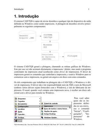 Introdução 1
TQS Informática Ltda. Rua dos Pinheiros 706 c/2 05422-001 São Paulo SP Tel (011) 3083-2722 Fax (011) 3083-2798
1. Introdução
O sistema CAD/TQS é capaz de enviar desenhos a qualquer tipo de dispositivo de saída
definido no Windows como sendo impressora. A plotagem de desenhos envolve princi-
palmente os seguintes componentes:
Desenho
Arquivo .DWG CAD/TQS
Windows
GDI
Plotagemde impressora
Controlador
(DRIVER)
SISTEMA
O sistema CAD/TQS gerará a plotagem, chamando as rotinas gráficas do Windows.
Este por sua vez não acionará diretamente a impressora / plotter, mas usará o programa
controlador da impressora atual (conhecido como driver de impressora). O driver de
impressora gerará os comandos que controlam a impressora, e usará o Windows para se
comunicar com a impressora, ou gerará um arquivo em disco com estes comandos.
Os três componentes que trabalham na plotagem são o CAD/TQS, o Windows e o dri-
ver de impressora. O driver não é de responsabilidade nem da TQS e nem da Microsoft
(embora vários drivers sejam fornecidos com o Windows), e sim do fabricante da im-
pressora. O usual, quando você compra uma impressora nova, é receber um disco adi-
cional com o driver para instalar no Windows.
Para você saber
quais são as im-
pressoras defini-
das no seu micro,
use o comando
"Iniciar", "Confi-
gurações", "Im-
pressoras" do
Windows.
 