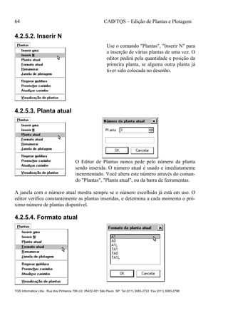 64 CAD/TQS – Edição de Plantas e Plotagem
TQS Informática Ltda. Rua dos Pinheiros 706 c/2 05422-001 São Paulo SP Tel (011) 3083-2722 Fax (011) 3083-2798
4.2.5.2. Inserir N
Use o comando "Plantas", "Inserir N" para
a inserção de várias plantas de uma vez. O
editor pedirá pela quantidade e posição da
primeira planta, se alguma outra planta já
tiver sido colocada no desenho.
4.2.5.3. Planta atual
O Editor de Plantas nunca pede pelo número da planta
sendo inserida. O número atual é usado e imediatamente
incrementado. Você altera este número através do coman-
do "Plantas", "Planta atual", ou da barra de ferramentas.
A janela com o número atual mostra sempre se o número escolhido já está em uso. O
editor verifica constantemente as plantas inseridas, e determina a cada momento o pró-
ximo número de plantas disponível.
4.2.5.4. Formato atual
 