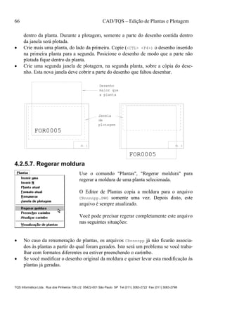 66 CAD/TQS – Edição de Plantas e Plotagem
TQS Informática Ltda. Rua dos Pinheiros 706 c/2 05422-001 São Paulo SP Tel (011) 3083-2722 Fax (011) 3083-2798
dentro da planta. Durante a plotagem, somente a parte do desenho contida dentro
da janela será plotada.
 Crie mais uma planta, do lado da primeira. Copie (<CTL> <F4>) o desenho inserido
na primeira planta para a segunda. Posicione o desenho de modo que a parte não
plotada fique dentro da planta.
 Crie uma segunda janela de plotagem, na segunda planta, sobre a cópia do dese-
nho. Esta nova janela deve cobrir a parte do desenho que faltou desenhar.
PL 1 PL 2
FOR0005
FOR0005
Janela
de
plotagem
Desenho
maior que
a planta
4.2.5.7. Regerar moldura
Use o comando "Plantas", "Regerar moldura" para
regerar a moldura de uma planta selecionada.
O Editor de Plantas copia a moldura para o arquivo
CRnnnnpp.DWG somente uma vez. Depois disto, este
arquivo é sempre atualizado.
Você pode precisar regerar completamente este arquivo
nas seguintes situações:
 No caso da renumeração de plantas, os arquivos CRnnnnpp já não ficarão associa-
dos às plantas a partir do qual foram gerados. Isto será um problema se você traba-
lhar com formatos diferentes ou estiver preenchendo o carimbo.
 Se você modificar o desenho original da moldura e quiser levar esta modificação às
plantas já geradas.
 