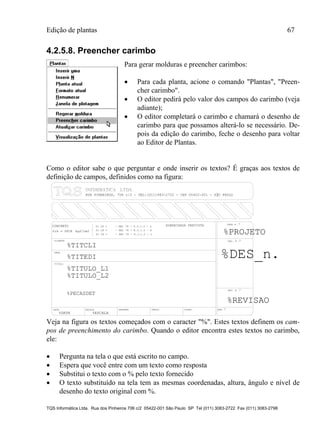 Edição de plantas 67
TQS Informática Ltda. Rua dos Pinheiros 706 c/2 05422-001 São Paulo SP Tel (011) 3083-2722 Fax (011) 3083-2798
4.2.5.8. Preencher carimbo
Para gerar molduras e preencher carimbos:
 Para cada planta, acione o comando "Plantas", "Preen-
cher carimbo".
 O editor pedirá pelo valor dos campos do carimbo (veja
adiante);
 O editor completará o carimbo e chamará o desenho de
carimbo para que possamos alterá-lo se necessário. De-
pois da edição do carimbo, feche o desenho para voltar
ao Editor de Plantas.
Como o editor sabe o que perguntar e onde inserir os textos? É graças aos textos de
definição de campos, definidos como na figura:
TITULO
DATA ESCALA DESENHO VERIF. COORD. ENG .o
%TITULO_L1
CLIENTE
OBRA
OBRA N .o
CONCRETO
DES. N .o
SOBRECARGA PREVISTAfc 28 = - NBI 78 - 8.3.1.2 - a
fc 28 = - NBI 78 - 8.3.1.2 - b
fc 28 = - NBI 78 - 8.3.1.2 - c %PROJETO
%TITCLI
%TITEDI
o
%TITULO_L2
%DATA %ESCALA
fck = kgf/cm2%FCK
%PECASDET
RUA PINHEIROS, 7O6 c/2 - TEL:(O11)883-2722 - CEP O5422-001 - S├O PAULO
%DES_n.
REV. N .
%REVISAO
Veja na figura os textos começados com o caracter "%". Estes textos definem os cam-
pos de preenchimento do carimbo. Quando o editor encontra estes textos no carimbo,
ele:
 Pergunta na tela o que está escrito no campo.
 Espera que você entre com um texto como resposta
 Substitui o texto com o % pelo texto fornecido
 O texto substituído na tela tem as mesmas coordenadas, altura, ângulo e nível de
desenho do texto original com %.
 