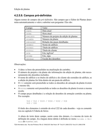 Edição de plantas 69
TQS Informática Ltda. Rua dos Pinheiros 706 c/2 05422-001 São Paulo SP Tel (011) 3083-2722 Fax (011) 3083-2798
4.2.5.9. Campos pré-definidos
Alguns nomes de campos são pré-definidos. São campos que o Editor de Plantas deter-
mina automaticamente o valor e substitui sem perguntar. Eles são:
Campo Valor
%DATA Data atual
%HORA Hora atual
%PROJETO Número do projeto da edição de plantas
%PLANTA Número da planta
%PECASDET Relação das peças detalhadas
%NOMEDI Nome do edifício
%TITEDI Título do edifício
%TITCLI Título do cliente
%FCK Fck, kgf/cm2
%FCKMP Fck, mpa
%ESCALA Escala dos desenhos
Observações:
 A data e a hora são preenchidos na atualização do carimbo;
 O número do projeto e da planta são informações da edição de plantas, não neces-
sariamente dos desenhos incluídos;
 O nome do edifício e os títulos do edifício e do cliente são extraídos do edifício, se
a edição de plantas for feita dentro de um pasta do edifício.
 O FCK somente será preenchido se todos os desenhos de armação da planta tiverem
o mesmo fck.
 A ESCALA somente será preenchida se todos os desenhos da planta tiverem a mesma
escala;
 O campo peças detalhadas é a relação de desenhos de armação contidos na planta.
Por exemplo:
V10 / V12 / V103 / V104 / V102 / V18
V19 / V32
O título dos elementos é extraído do nível 222 de cada desenho - veja os comentá-
rios no capítulo 8.Tabela de ferros
A altura do texto deste campo, assim como dos demais, é a mesma do texto de
definição do campo. Já a largura desta tabela é definida no menu Carimbo e Mol-
dura do PLANTAS.DAT.
 