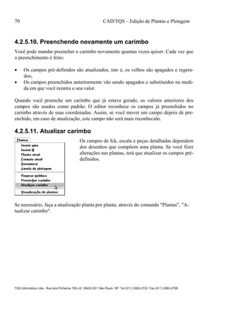 70 CAD/TQS – Edição de Plantas e Plotagem
TQS Informática Ltda. Rua dos Pinheiros 706 c/2 05422-001 São Paulo SP Tel (011) 3083-2722 Fax (011) 3083-2798
4.2.5.10. Preenchendo novamente um carimbo
Você pode mandar preencher o carimbo novamente quantas vezes quiser. Cada vez que
o preenchimento é feito:
 Os campos pré-definidos são atualizados, isto é, os velhos são apagados e regera-
dos;
 Os campos preenchidos anteriormente vão sendo apagados e substituídos na medi-
da em que você reentra o seu valor.
Quando você preenche um carimbo que já estava gerado, os valores anteriores dos
campos são usados como padrão. O editor reconhece os campos já preenchidos no
carimbo através de suas coordenadas. Assim, se você mover um campo depois de pre-
enchido, em caso de atualização, este campo não será mais reconhecido.
4.2.5.11. Atualizar carimbo
Os campos de fck, escala e peças detalhadas dependem
dos desenhos que compõem uma planta. Se você fizer
alterações nas plantas, terá que atualizar os campos pré-
definidos.
Se necessário, faça a atualização planta por planta, através do comando "Plantas", "A-
tualizar carimbo".
 
